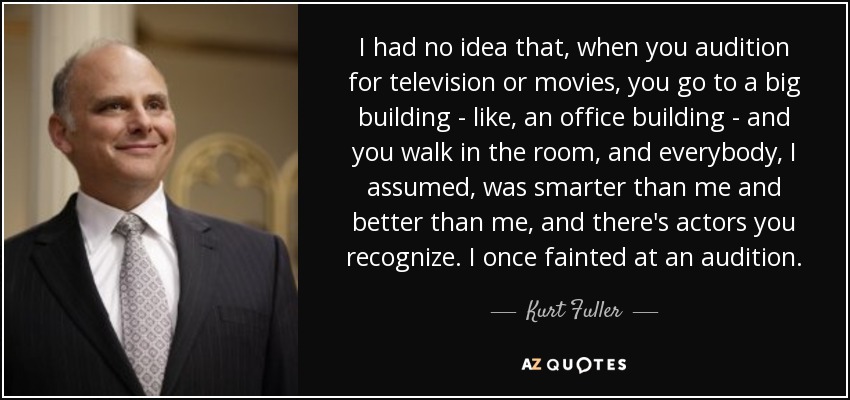 I had no idea that, when you audition for television or movies, you go to a big building - like, an office building - and you walk in the room, and everybody, I assumed, was smarter than me and better than me, and there's actors you recognize. I once fainted at an audition. - Kurt Fuller