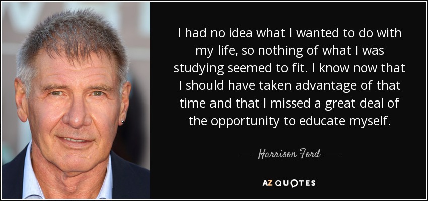 I had no idea what I wanted to do with my life, so nothing of what I was studying seemed to fit. I know now that I should have taken advantage of that time and that I missed a great deal of the opportunity to educate myself. - Harrison Ford