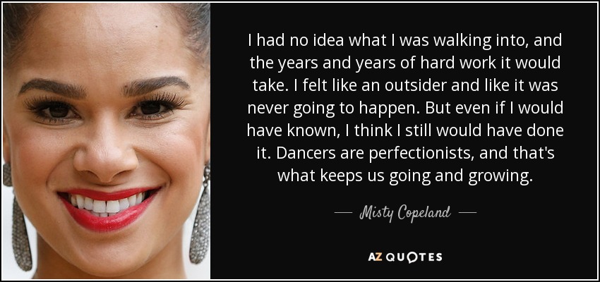 I had no idea what I was walking into, and the years and years of hard work it would take. I felt like an outsider and like it was never going to happen. But even if I would have known, I think I still would have done it. Dancers are perfectionists, and that's what keeps us going and growing. - Misty Copeland