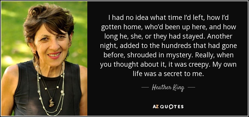 I had no idea what time I’d left, how I’d gotten home, who’d been up here, and how long he, she, or they had stayed. Another night, added to the hundreds that had gone before, shrouded in mystery. Really, when you thought about it, it was creepy. My own life was a secret to me. - Heather King