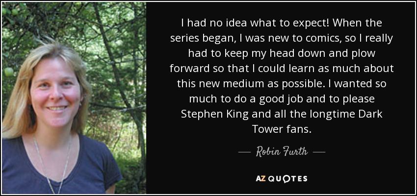 I had no idea what to expect! When the series began, I was new to comics, so I really had to keep my head down and plow forward so that I could learn as much about this new medium as possible. I wanted so much to do a good job and to please Stephen King and all the longtime Dark Tower fans. - Robin Furth