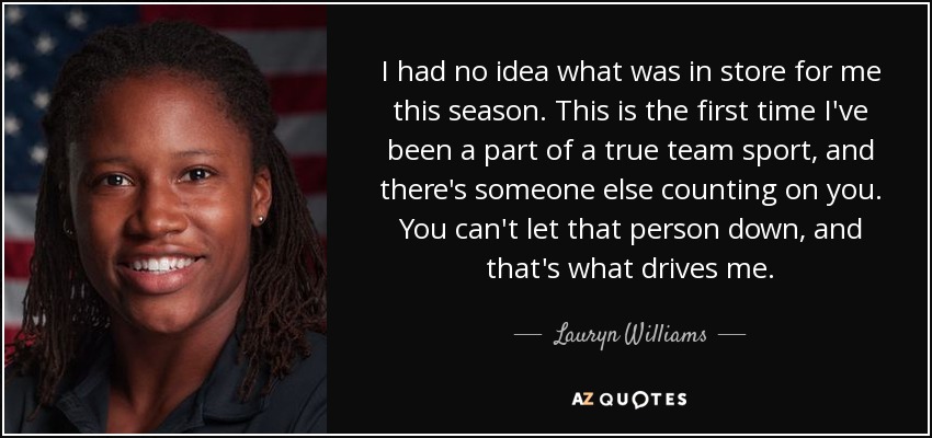 I had no idea what was in store for me this season. This is the first time I've been a part of a true team sport, and there's someone else counting on you. You can't let that person down, and that's what drives me. - Lauryn Williams
