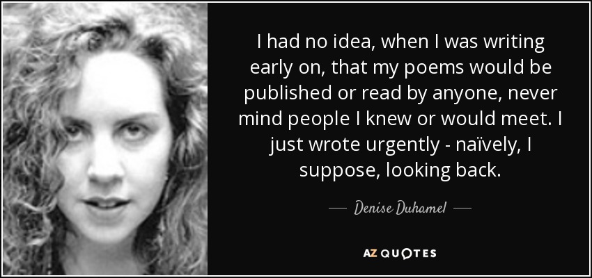 I had no idea, when I was writing early on, that my poems would be published or read by anyone, never mind people I knew or would meet. I just wrote urgently - naïvely, I suppose, looking back. - Denise Duhamel