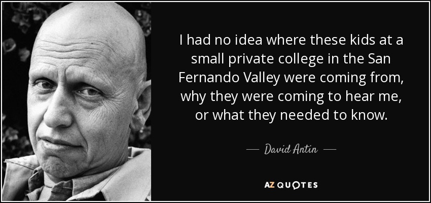 I had no idea where these kids at a small private college in the San Fernando Valley were coming from, why they were coming to hear me, or what they needed to know. - David Antin