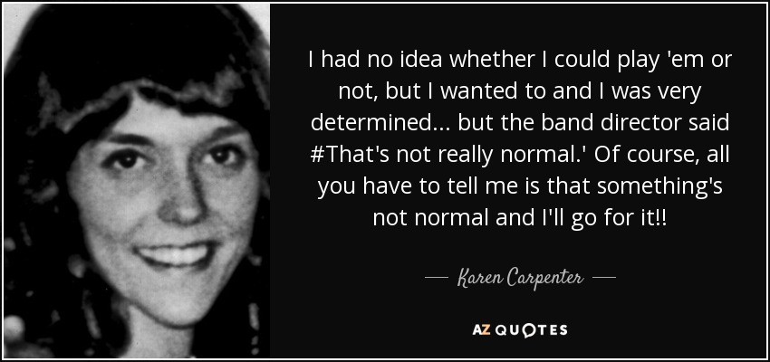 I had no idea whether I could play 'em or not, but I wanted to and I was very determined... but the band director said #That's not really normal.' Of course, all you have to tell me is that something's not normal and I'll go for it!! - Karen Carpenter
