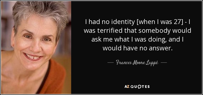 I had no identity [when I was 27] - I was terrified that somebody would ask me what I was doing, and I would have no answer. - Frances Moore Lappé