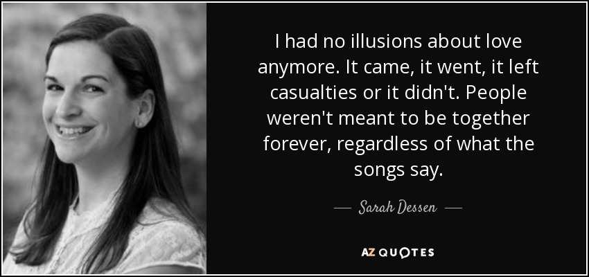 I had no illusions about love anymore. It came, it went, it left casualties or it didn't. People weren't meant to be together forever, regardless of what the songs say. - Sarah Dessen