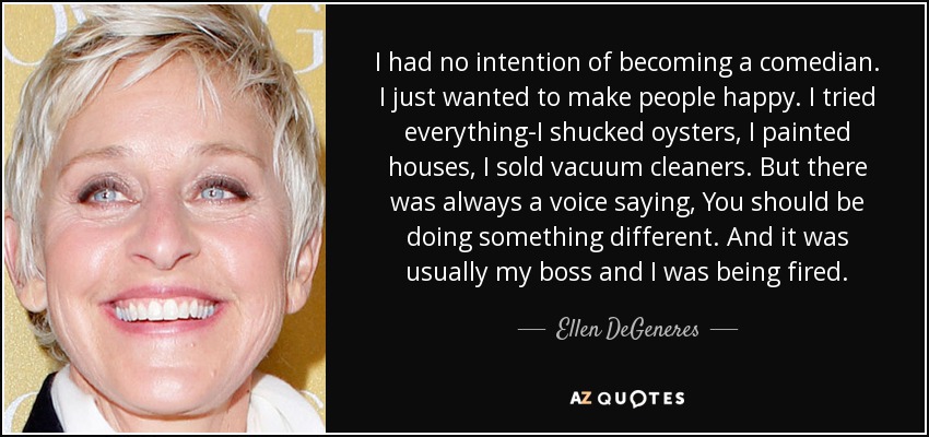 I had no intention of becoming a comedian. I just wanted to make people happy. I tried everything-I shucked oysters, I painted houses, I sold vacuum cleaners. But there was always a voice saying, You should be doing something different. And it was usually my boss and I was being fired. - Ellen DeGeneres