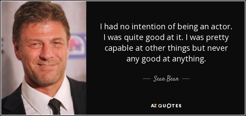 I had no intention of being an actor. I was quite good at it. I was pretty capable at other things but never any good at anything. - Sean Bean