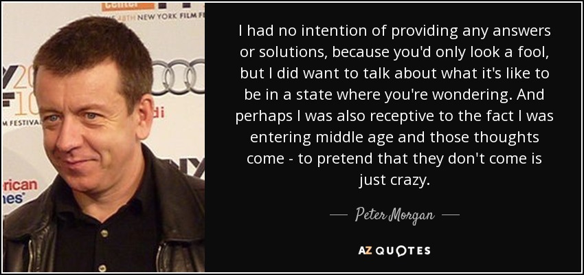 I had no intention of providing any answers or solutions, because you'd only look a fool, but I did want to talk about what it's like to be in a state where you're wondering. And perhaps I was also receptive to the fact I was entering middle age and those thoughts come - to pretend that they don't come is just crazy. - Peter Morgan