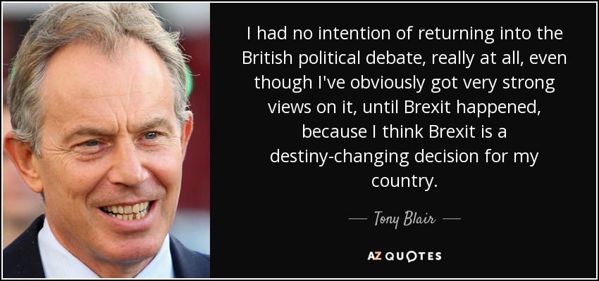 I had no intention of returning into the British political debate, really at all, even though I've obviously got very strong views on it, until Brexit happened, because I think Brexit is a destiny-changing decision for my country. - Tony Blair