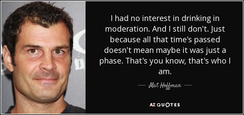 I had no interest in drinking in moderation. And I still don't. Just because all that time's passed doesn't mean maybe it was just a phase. That's you know, that's who I am. - Mat Hoffman
