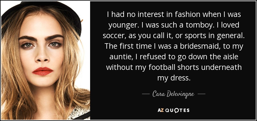 I had no interest in fashion when I was younger. I was such a tomboy. I loved soccer, as you call it, or sports in general. The first time I was a bridesmaid, to my auntie, I refused to go down the aisle without my football shorts underneath my dress. - Cara Delevingne