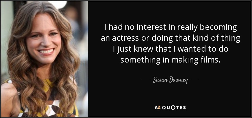 I had no interest in really becoming an actress or doing that kind of thing I just knew that I wanted to do something in making films. - Susan Downey