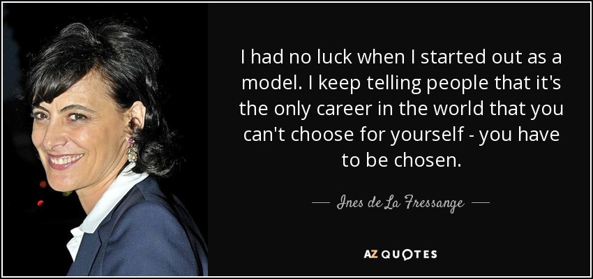 I had no luck when I started out as a model. I keep telling people that it's the only career in the world that you can't choose for yourself - you have to be chosen. - Ines de La Fressange