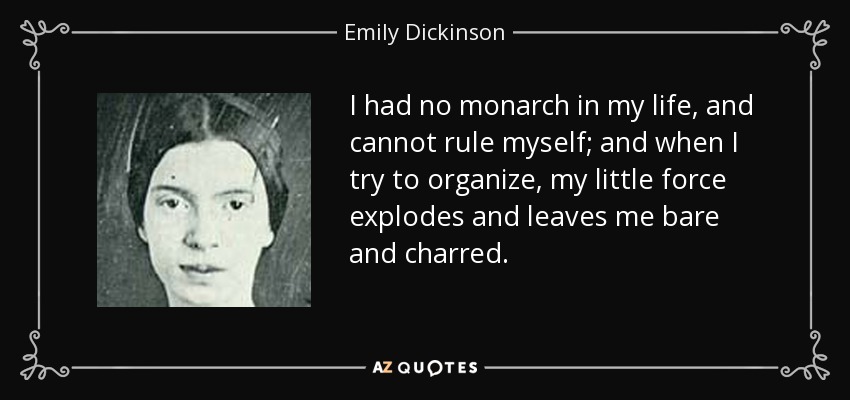 I had no monarch in my life, and cannot rule myself; and when I try to organize, my little force explodes and leaves me bare and charred. - Emily Dickinson