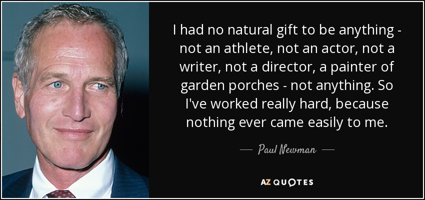 I had no natural gift to be anything - not an athlete, not an actor, not a writer, not a director, a painter of garden porches - not anything. So I've worked really hard, because nothing ever came easily to me. - Paul Newman