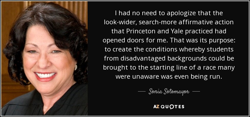 I had no need to apologize that the look-wider, search-more affirmative action that Princeton and Yale practiced had opened doors for me. That was its purpose: to create the conditions whereby students from disadvantaged backgrounds could be brought to the starting line of a race many were unaware was even being run. - Sonia Sotomayor