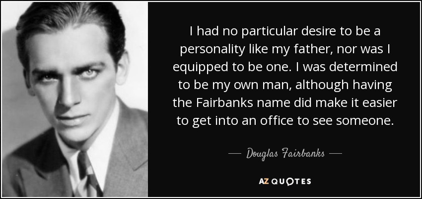 I had no particular desire to be a personality like my father, nor was I equipped to be one. I was determined to be my own man, although having the Fairbanks name did make it easier to get into an office to see someone. - Douglas Fairbanks, Jr.