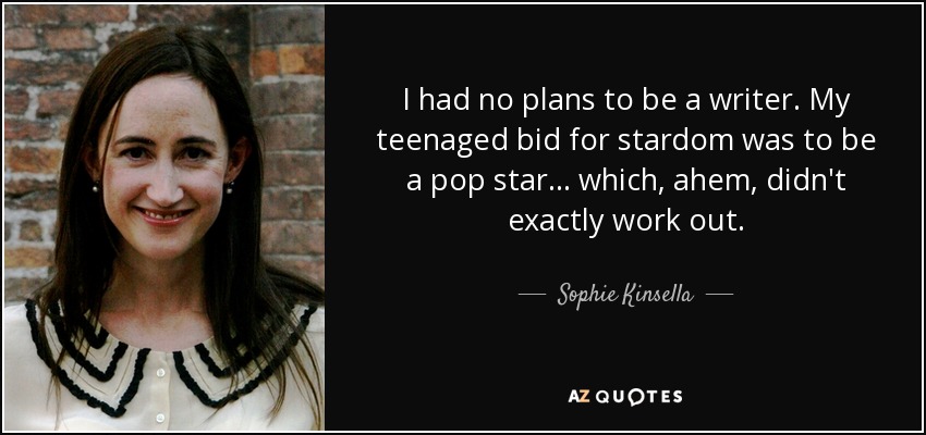 I had no plans to be a writer. My teenaged bid for stardom was to be a pop star... which, ahem, didn't exactly work out. - Sophie Kinsella