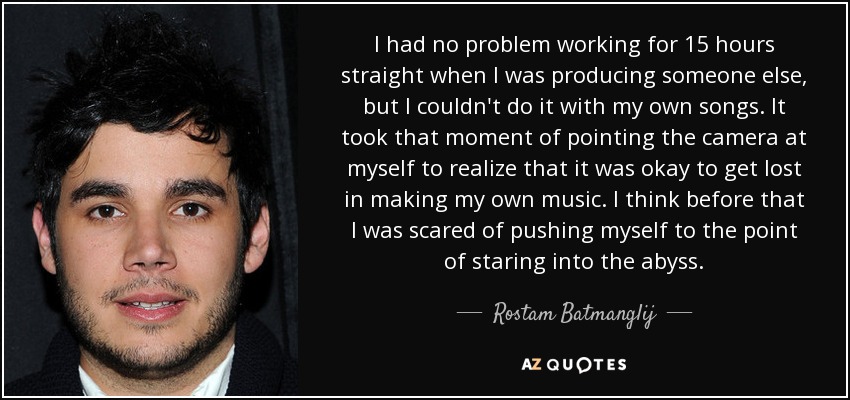 I had no problem working for 15 hours straight when I was producing someone else, but I couldn't do it with my own songs. It took that moment of pointing the camera at myself to realize that it was okay to get lost in making my own music. I think before that I was scared of pushing myself to the point of staring into the abyss. - Rostam Batmanglij