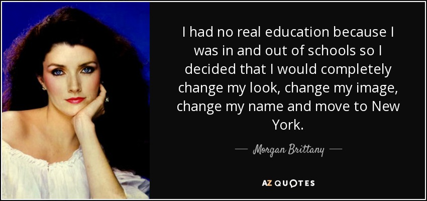 I had no real education because I was in and out of schools so I decided that I would completely change my look, change my image, change my name and move to New York. - Morgan Brittany