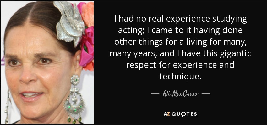 I had no real experience studying acting; I came to it having done other things for a living for many, many years, and I have this gigantic respect for experience and technique. - Ali MacGraw