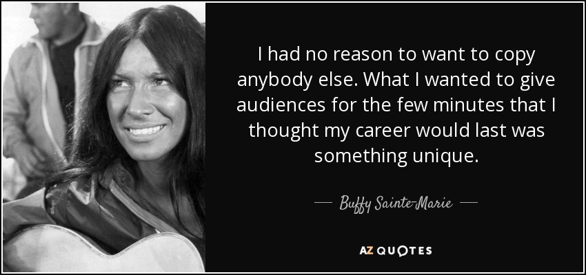 I had no reason to want to copy anybody else. What I wanted to give audiences for the few minutes that I thought my career would last was something unique. - Buffy Sainte-Marie