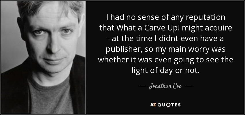 I had no sense of any reputation that What a Carve Up! might acquire - at the time I didnt even have a publisher, so my main worry was whether it was even going to see the light of day or not. - Jonathan Coe