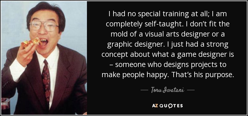 I had no special training at all; I am completely self-taught. I don’t fit the mold of a visual arts designer or a graphic designer. I just had a strong concept about what a game designer is – someone who designs projects to make people happy. That’s his purpose. - Toru Iwatani
