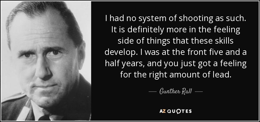 I had no system of shooting as such. It is definitely more in the feeling side of things that these skills develop. I was at the front five and a half years, and you just got a feeling for the right amount of lead. - Gunther Rall