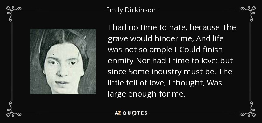 I had no time to hate, because The grave would hinder me, And life was not so ample I Could finish enmity Nor had I time to love: but since Some industry must be, The little toil of love, I thought, Was large enough for me. - Emily Dickinson