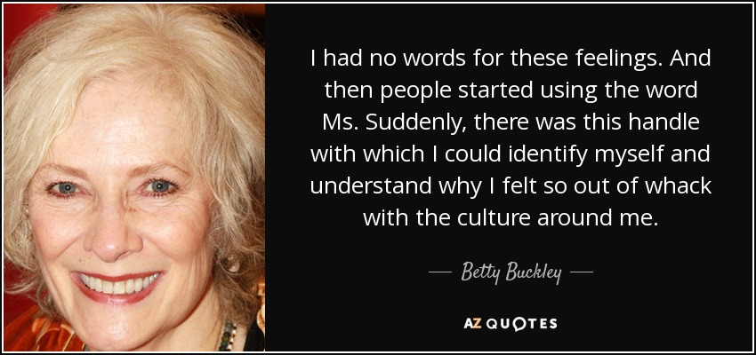 I had no words for these feelings. And then people started using the word Ms. Suddenly, there was this handle with which I could identify myself and understand why I felt so out of whack with the culture around me. - Betty Buckley