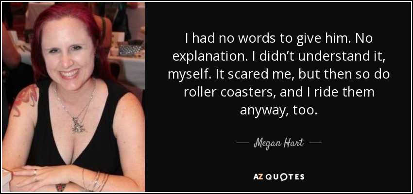 I had no words to give him. No explanation. I didn’t understand it, myself. It scared me, but then so do roller coasters, and I ride them anyway, too. - Megan Hart