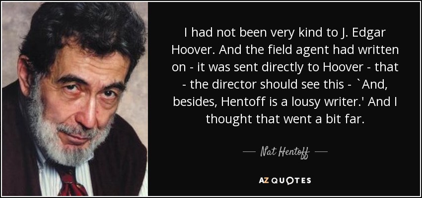 I had not been very kind to J. Edgar Hoover. And the field agent had written on - it was sent directly to Hoover - that - the director should see this - `And, besides, Hentoff is a lousy writer.' And I thought that went a bit far. - Nat Hentoff