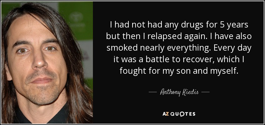 I had not had any drugs for 5 years but then I relapsed again. I have also smoked nearly everything. Every day it was a battle to recover, which I fought for my son and myself. - Anthony Kiedis