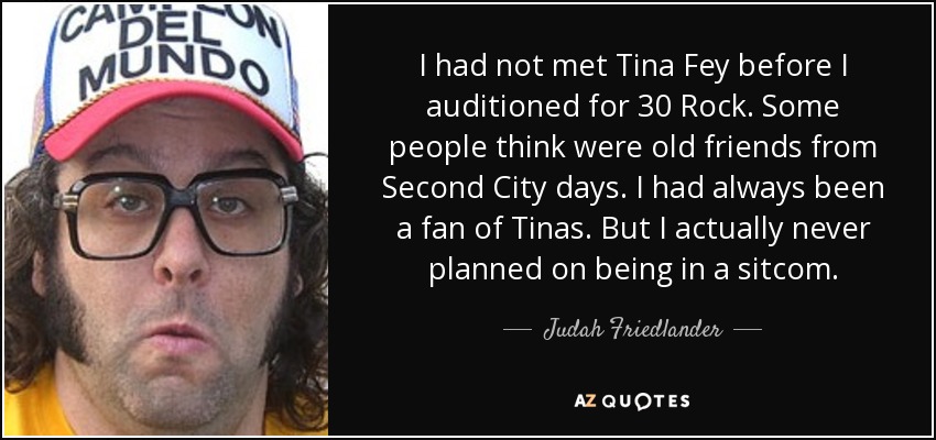 I had not met Tina Fey before I auditioned for 30 Rock. Some people think were old friends from Second City days. I had always been a fan of Tinas. But I actually never planned on being in a sitcom. - Judah Friedlander