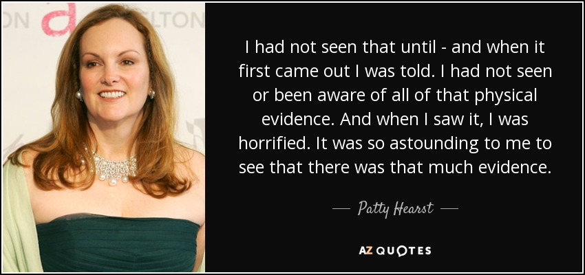 I had not seen that until - and when it first came out I was told. I had not seen or been aware of all of that physical evidence. And when I saw it, I was horrified. It was so astounding to me to see that there was that much evidence. - Patty Hearst