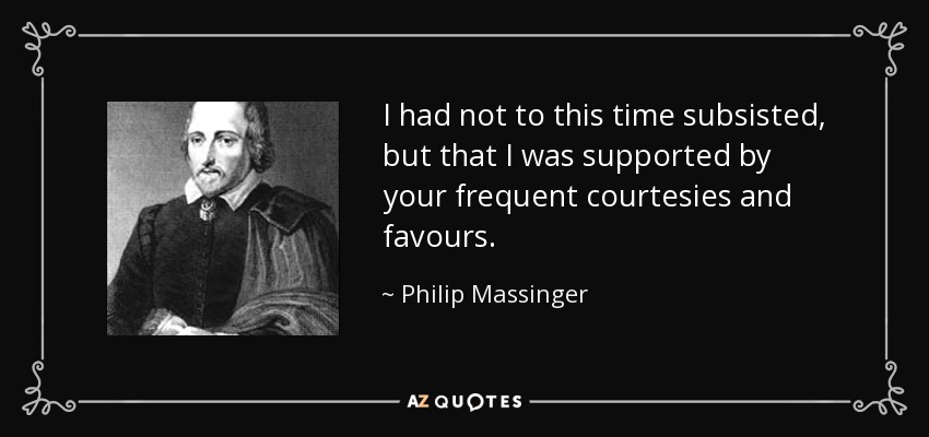 I had not to this time subsisted, but that I was supported by your frequent courtesies and favours. - Philip Massinger