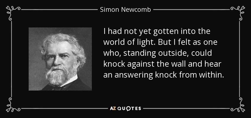I had not yet gotten into the world of light. But I felt as one who, standing outside, could knock against the wall and hear an answering knock from within. - Simon Newcomb