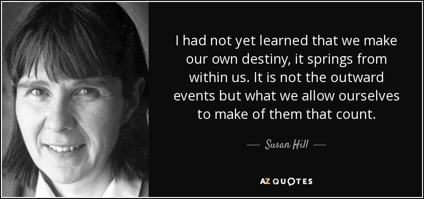 I had not yet learned that we make our own destiny, it springs from within us. It is not the outward events but what we allow ourselves to make of them that count. - Susan Hill