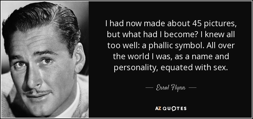 I had now made about 45 pictures, but what had I become? I knew all too well: a phallic symbol. All over the world I was, as a name and personality, equated with sex. - Errol Flynn