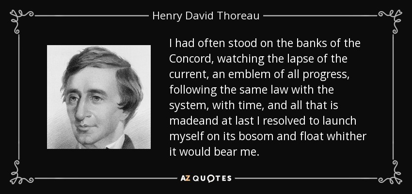 I had often stood on the banks of the Concord, watching the lapse of the current, an emblem of all progress, following the same law with the system, with time, and all that is madeand at last I resolved to launch myself on its bosom and float whither it would bear me. - Henry David Thoreau