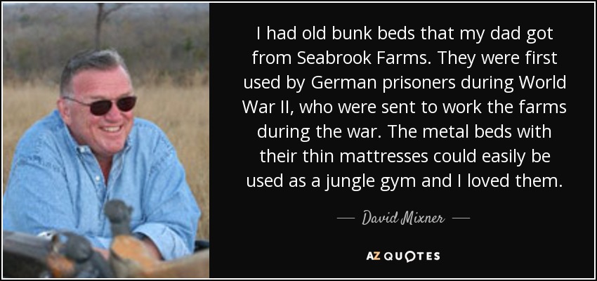 I had old bunk beds that my dad got from Seabrook Farms. They were first used by German prisoners during World War II, who were sent to work the farms during the war. The metal beds with their thin mattresses could easily be used as a jungle gym and I loved them. - David Mixner