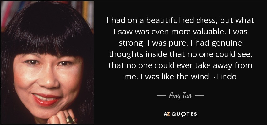 I had on a beautiful red dress, but what I saw was even more valuable. I was strong. I was pure. I had genuine thoughts inside that no one could see, that no one could ever take away from me. I was like the wind. -Lindo - Amy Tan