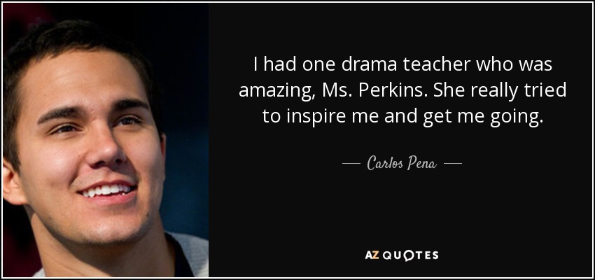 I had one drama teacher who was amazing, Ms. Perkins. She really tried to inspire me and get me going. - Carlos Pena, Jr.