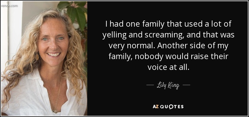 I had one family that used a lot of yelling and screaming, and that was very normal. Another side of my family, nobody would raise their voice at all. - Lily King