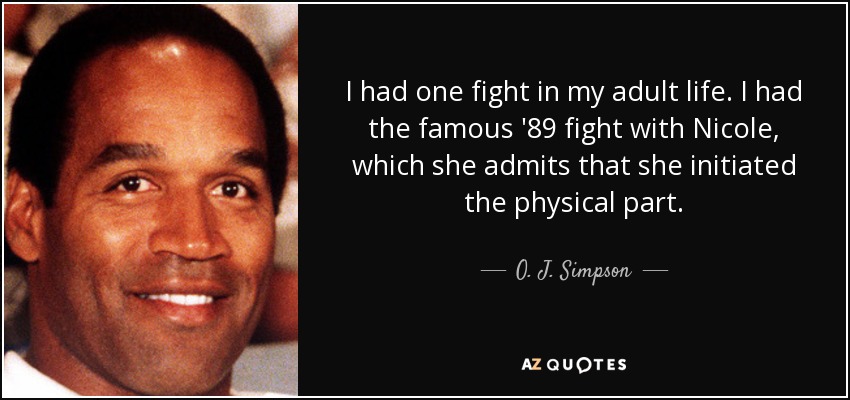 I had one fight in my adult life. I had the famous '89 fight with Nicole, which she admits that she initiated the physical part. - O. J. Simpson