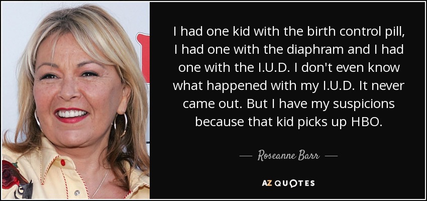 I had one kid with the birth control pill, I had one with the diaphram and I had one with the I.U.D. I don't even know what happened with my I.U.D. It never came out. But I have my suspicions because that kid picks up HBO. - Roseanne Barr