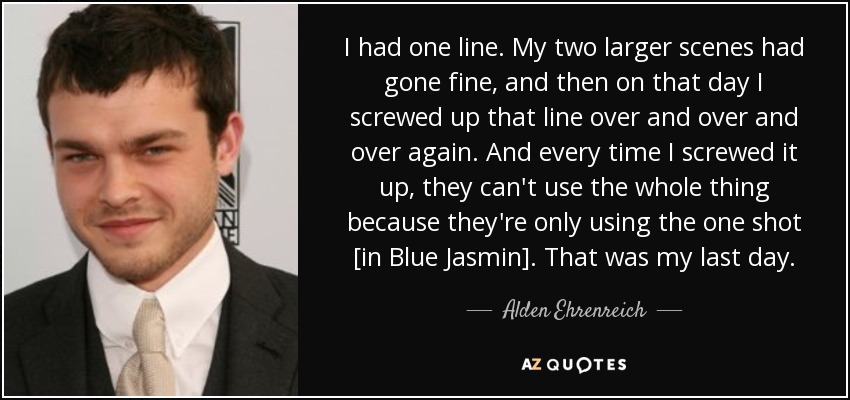 I had one line. My two larger scenes had gone fine, and then on that day I screwed up that line over and over and over again. And every time I screwed it up, they can't use the whole thing because they're only using the one shot [in Blue Jasmin]. That was my last day. - Alden Ehrenreich